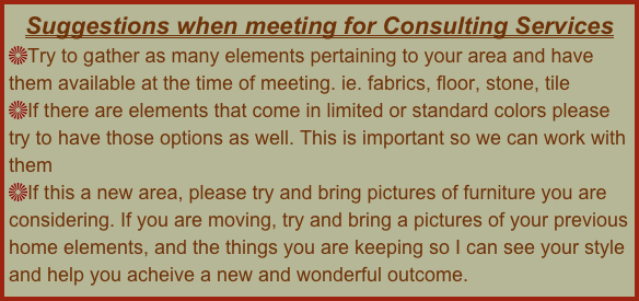 Suggestions when meeting for Consulting Services
Try to gather as many elements pertaining to your area and have them available at the time of meeting. ie. fabrics, floor, stone, tile
If there are elements that come in limited or standard colors please try to have those options as well. This is important so we can work with them
If this a new area, please try and bring pictures of furniture you are considering. If you are moving, try and bring a pictures of your previous home elements, and the things you are keeping so I can see your style and help you acheive a new and wonderful outcome.
